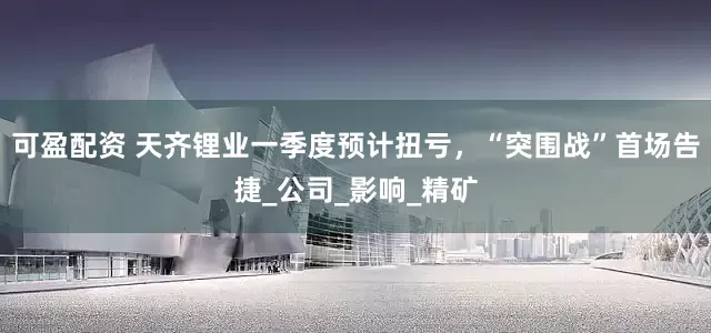 可盈配资 天齐锂业一季度预计扭亏，“突围战”首场告捷_公司_影响_精矿