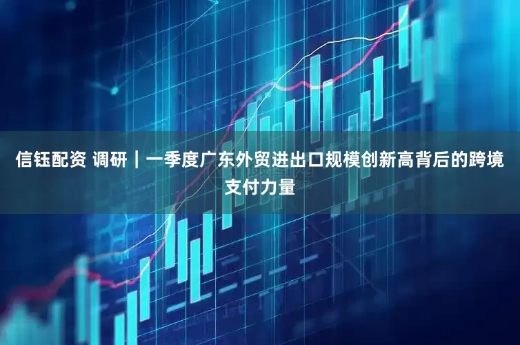 信钰配资 调研｜一季度广东外贸进出口规模创新高背后的跨境支付力量