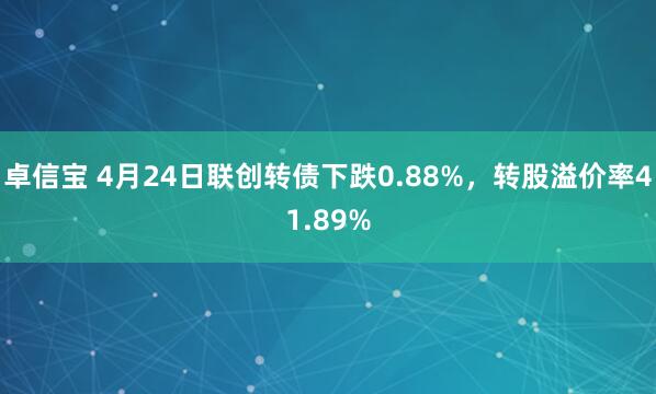 卓信宝 4月24日联创转债下跌0.88%，转股溢价率41.89%