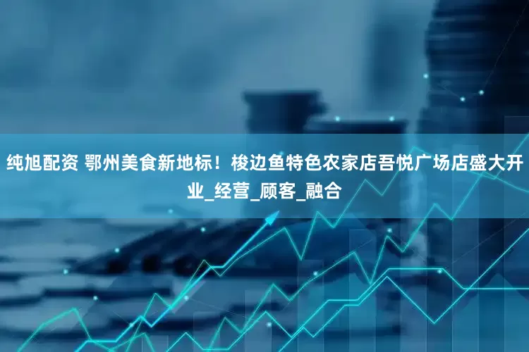 纯旭配资 鄂州美食新地标！梭边鱼特色农家店吾悦广场店盛大开业_经营_顾客_融合