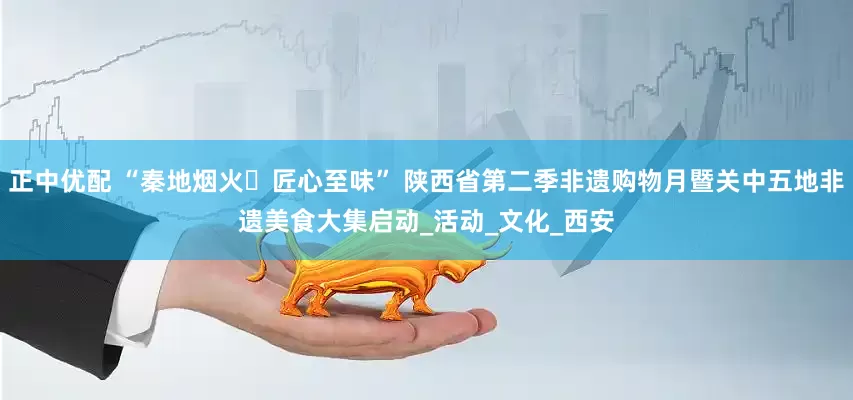 正中优配 “秦地烟火・匠心至味” 陕西省第二季非遗购物月暨关中五地非遗美食大集启动_活动_文化_西安