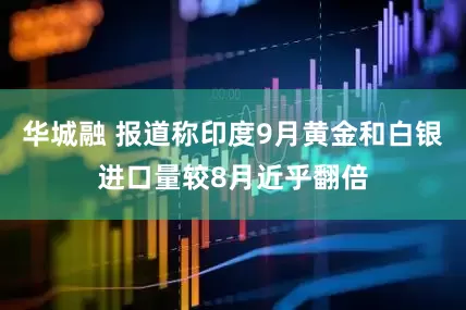 华城融 报道称印度9月黄金和白银进口量较8月近乎翻倍