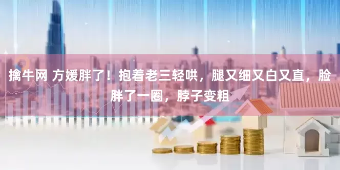 擒牛网 方媛胖了！抱着老三轻哄，腿又细又白又直，脸胖了一圈，脖子变粗