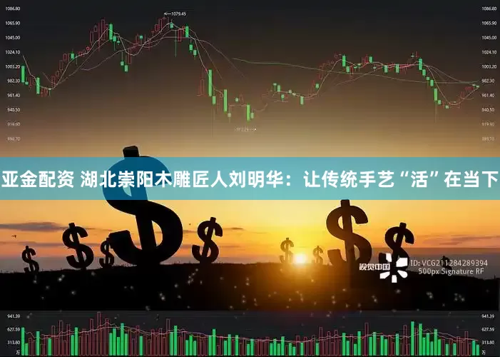 亚金配资 湖北崇阳木雕匠人刘明华：让传统手艺“活”在当下